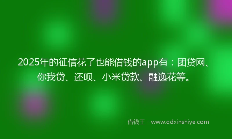 2025年的征信花了也能借钱的app有：团贷网、你我贷、还呗、小米贷款、融逸花等。