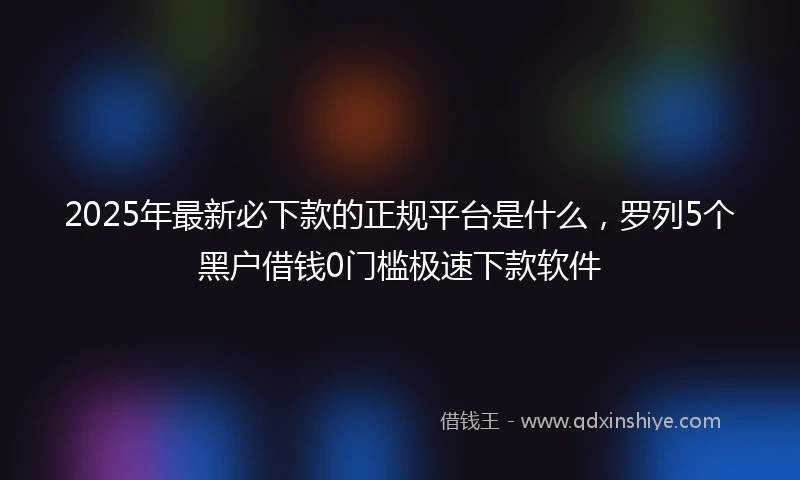 2025年最新必下款的正规平台是什么，罗列5个黑户借钱0门槛极速下款软件