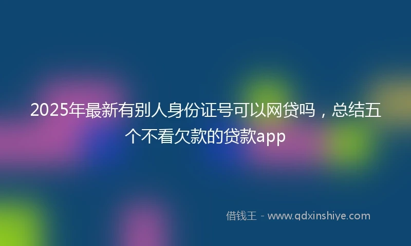 2025年最新有别人身份证号可以网贷吗，总结五个不看欠款的贷款app