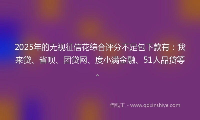 2025年的无视征信花综合评分不足包下款有：我来贷、省呗、团贷网、度小满金融、51人品贷等。