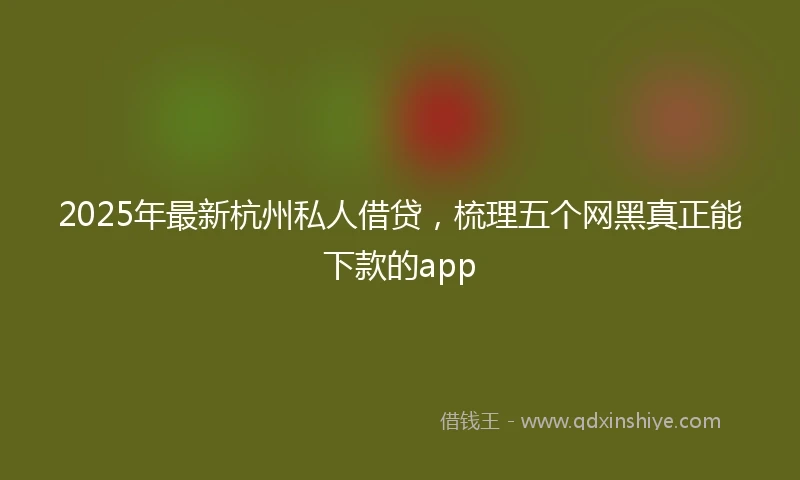 2025年最新杭州私人借贷，梳理五个网黑真正能下款的app