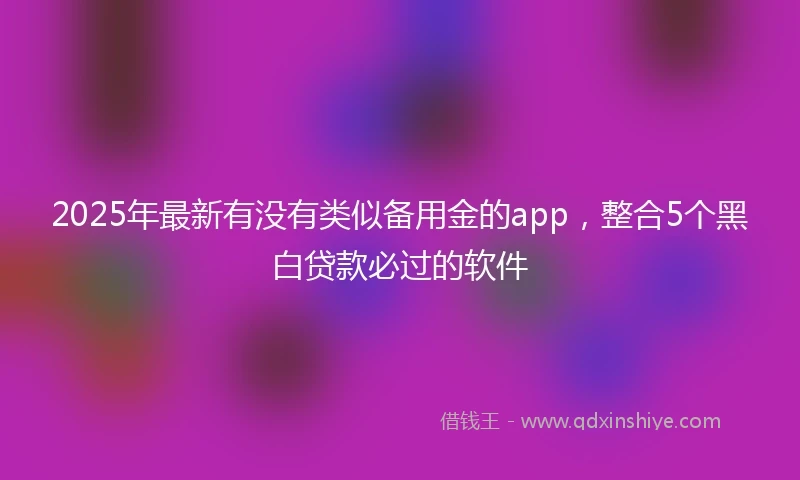 2025年最新有没有类似备用金的app，整合5个黑白贷款必过的软件