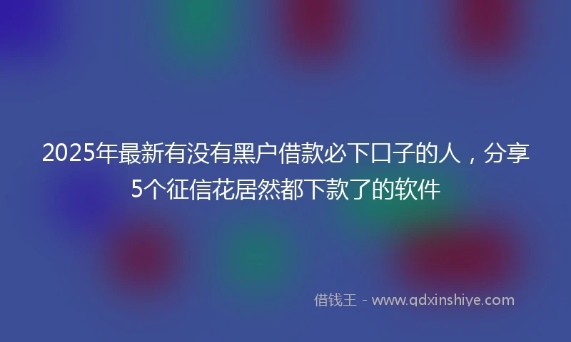 2025年最新有没有黑户借款必下口子的人，分享5个征信花居然都下款了的软件