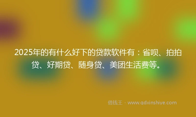 2025年的有什么好下的贷款软件有：省呗、拍拍贷、好期贷、随身贷、美团生活费等。