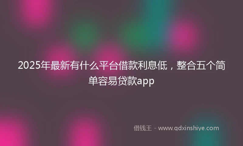 2025年最新有什么平台借款利息低，整合五个简单容易贷款app