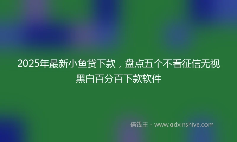 2025年最新小鱼贷下款，盘点五个不看征信无视黑白百分百下款软件
