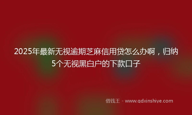 2025年最新无视逾期芝麻信用贷怎么办啊，归纳5个无视黑白户的下款口子