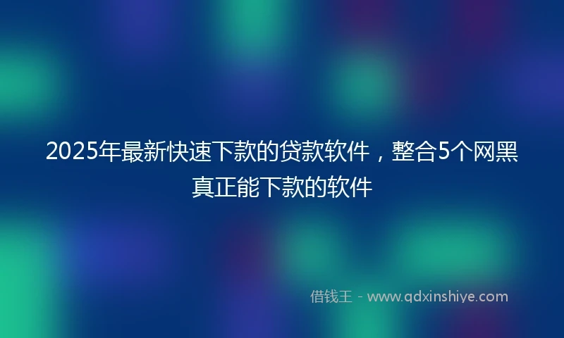 2025年最新快速下款的贷款软件，整合5个网黑真正能下款的软件