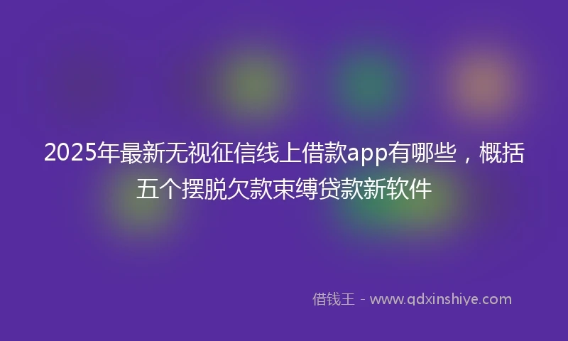 2025年最新无视征信线上借款app有哪些，概括五个摆脱欠款束缚贷款新软件