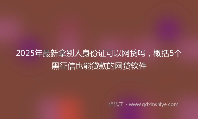 2025年最新拿别人身份证可以网贷吗，概括5个黑征信也能贷款的网贷软件