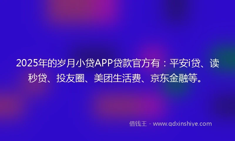 2025年的岁月小贷APP贷款官方有：平安i贷、读秒贷、投友圈、美团生活费、京东金融等。