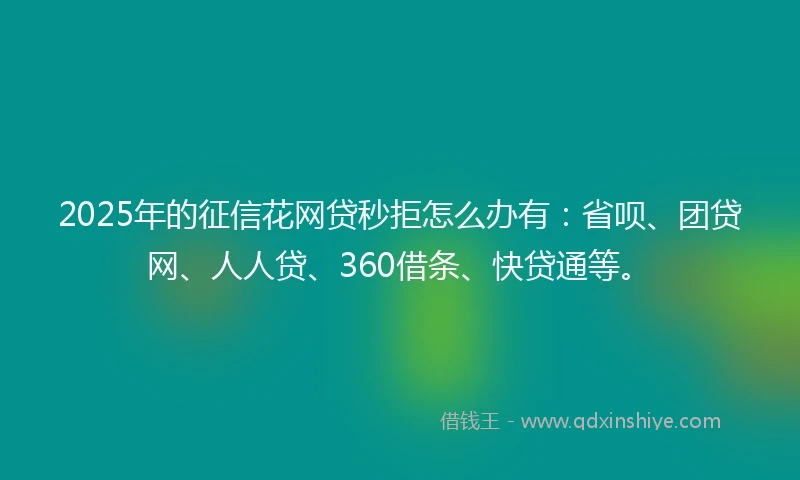 2025年的征信花网贷秒拒怎么办有：省呗、团贷网、人人贷、360借条、快贷通等。