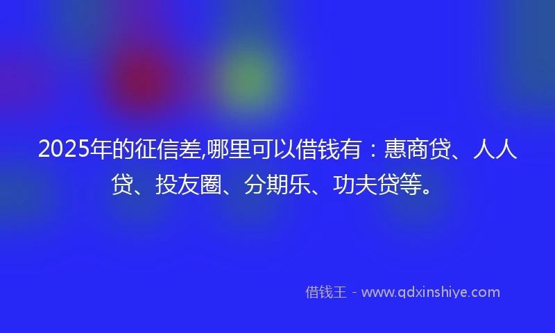 2025年的征信差,哪里可以借钱有：惠商贷、人人贷、投友圈、分期乐、功夫贷等。