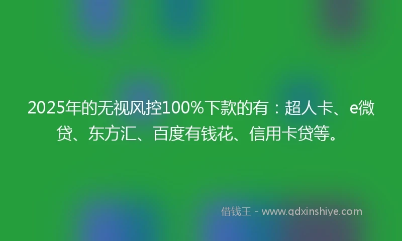 2025年的无视风控100%下款的有：超人卡、e微贷、东方汇、百度有钱花、信用卡贷等。