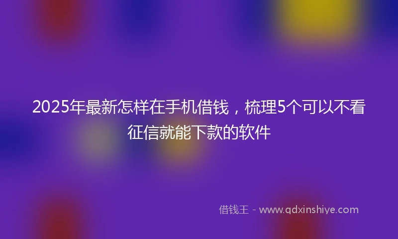 2025年最新怎样在手机借钱，梳理5个可以不看征信就能下款的软件
