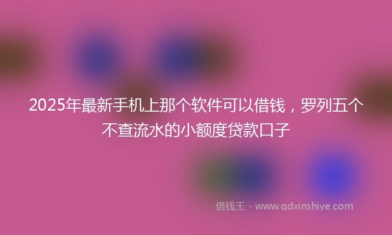2025年最新手机上那个软件可以借钱，罗列五个不查流水的小额度贷款口子