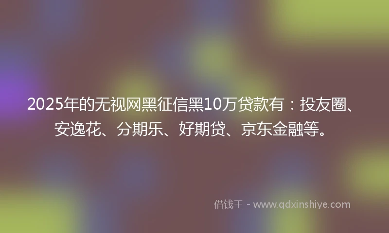 2025年的无视网黑征信黑10万贷款有：投友圈、安逸花、分期乐、好期贷、京东金融等。