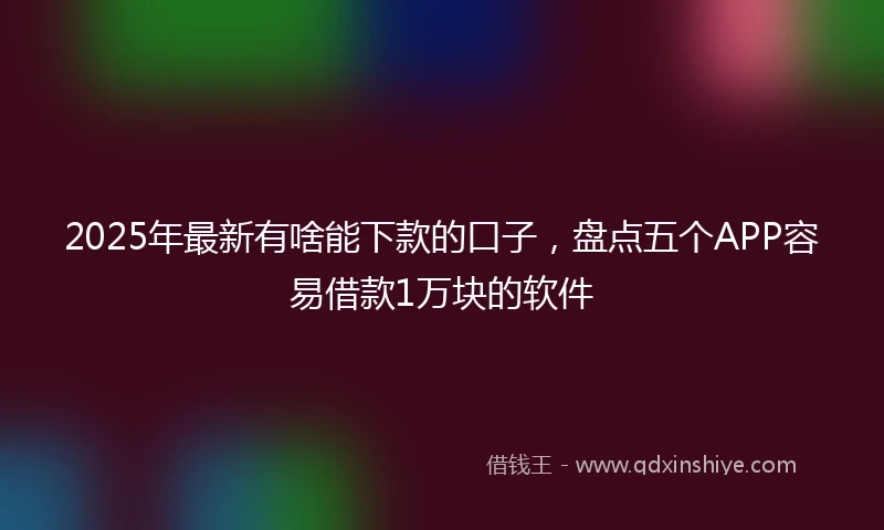 2025年最新有啥能下款的口子，盘点五个APP容易借款1万块的软件