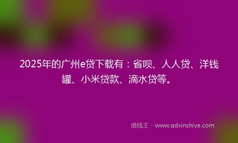 2025年的广州e贷下载有：省呗、人人贷、洋钱罐、小米贷款、滴水贷等。
