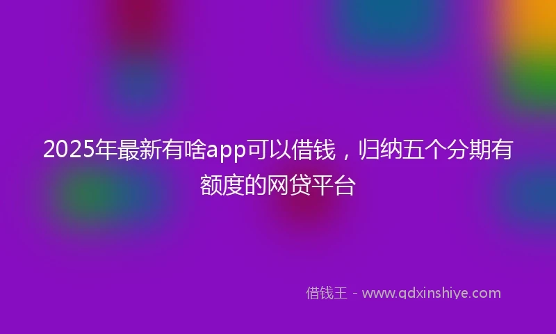 2025年最新有啥app可以借钱，归纳五个分期有额度的网贷平台