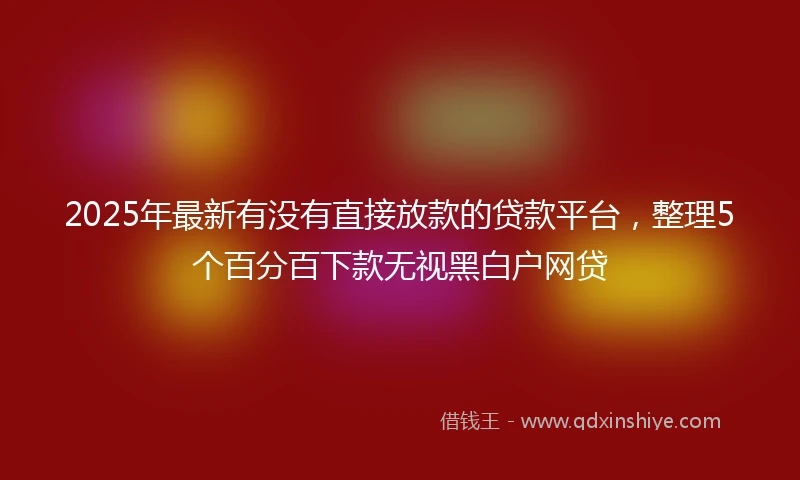 2025年最新有没有直接放款的贷款平台，整理5个百分百下款无视黑白户网贷
