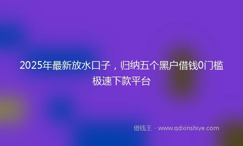 2025年最新放水口子，归纳五个黑户借钱0门槛极速下款平台