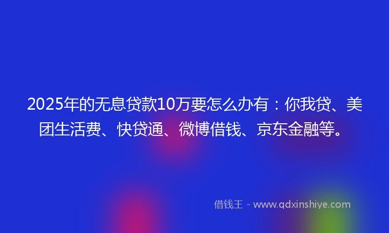2025年的无息贷款10万要怎么办有：你我贷、美团生活费、快贷通、微博借钱、京东金融等。