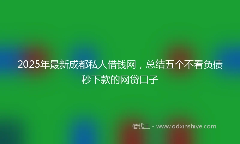 2025年最新成都私人借钱网，总结五个不看负债秒下款的网贷口子