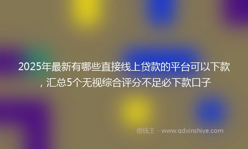 2025年最新有哪些直接线上贷款的平台可以下款，汇总5个无视综合评分不足必下款口子