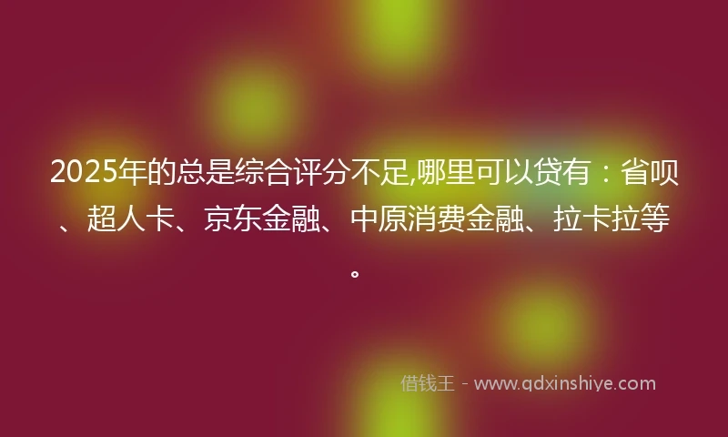 2025年的总是综合评分不足,哪里可以贷有：省呗、超人卡、京东金融、中原消费金融、拉卡拉等。