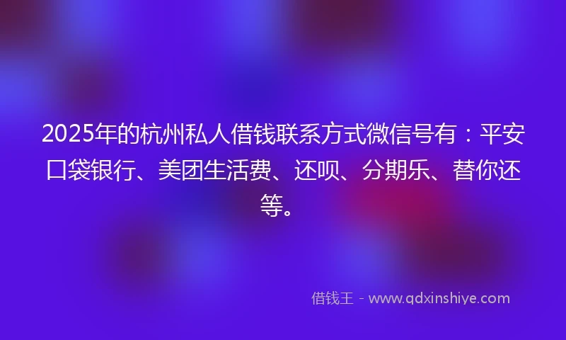 2025年的杭州私人借钱联系方式微信号有：平安口袋银行、美团生活费、还呗、分期乐、替你还等。