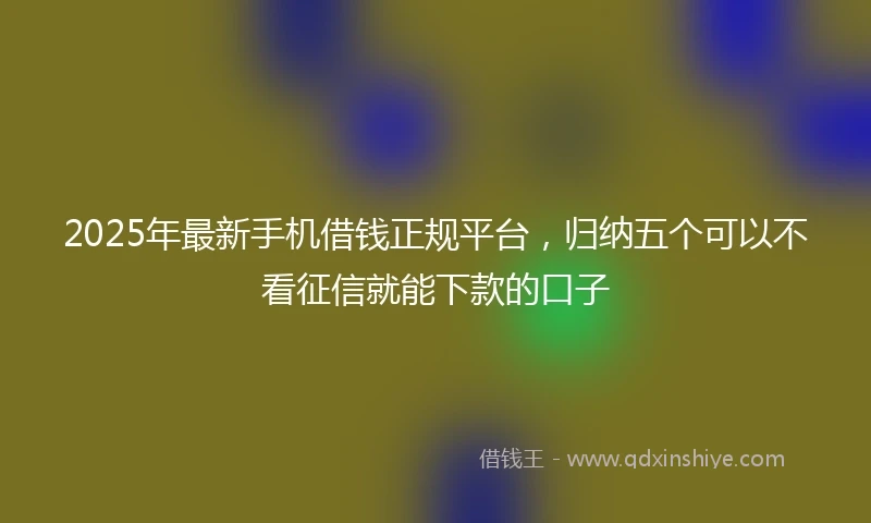 2025年最新手机借钱正规平台，归纳五个可以不看征信就能下款的口子