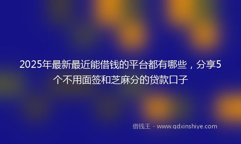 2025年最新最近能借钱的平台都有哪些，分享5个不用面签和芝麻分的贷款口子