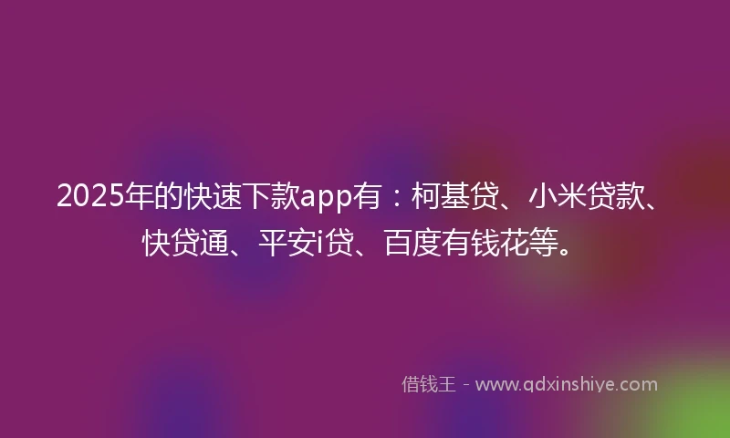 2025年的快速下款app有：柯基贷、小米贷款、快贷通、平安i贷、百度有钱花等。
