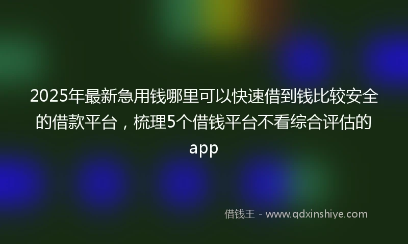 2025年最新急用钱哪里可以快速借到钱比较安全的借款平台，梳理5个借钱平台不看综合评估的app