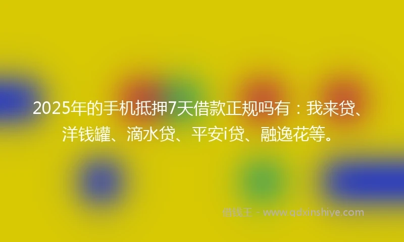 2025年的手机抵押7天借款正规吗有：我来贷、洋钱罐、滴水贷、平安i贷、融逸花等。