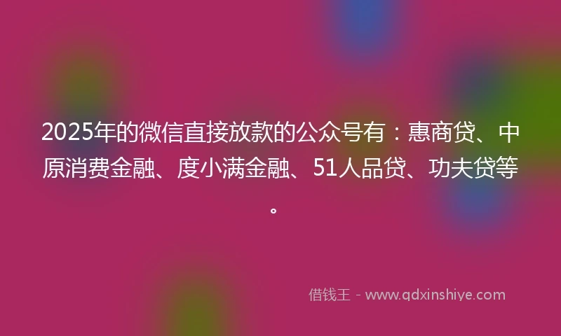 2025年的微信直接放款的公众号有：惠商贷、中原消费金融、度小满金融、51人品贷、功夫贷等。