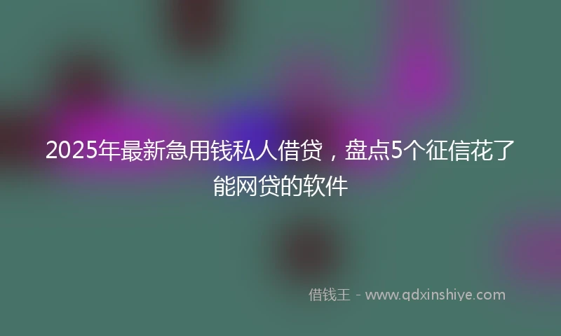 2025年最新急用钱私人借贷，盘点5个征信花了能网贷的软件