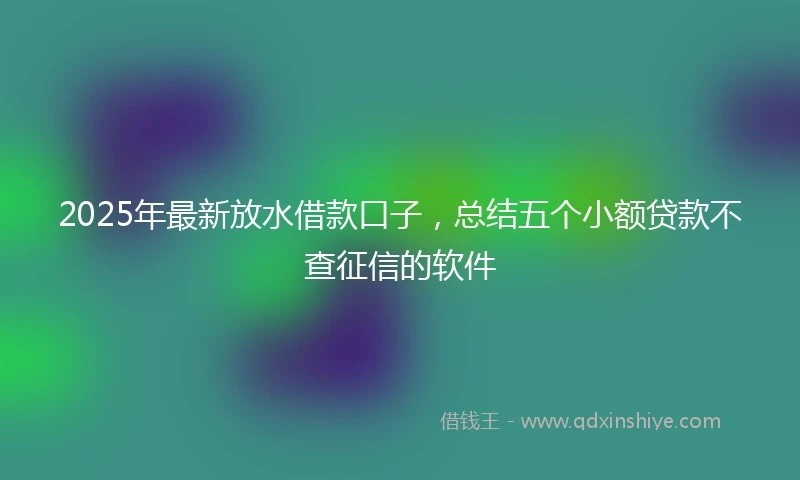 2025年最新放水借款口子，总结五个小额贷款不查征信的软件