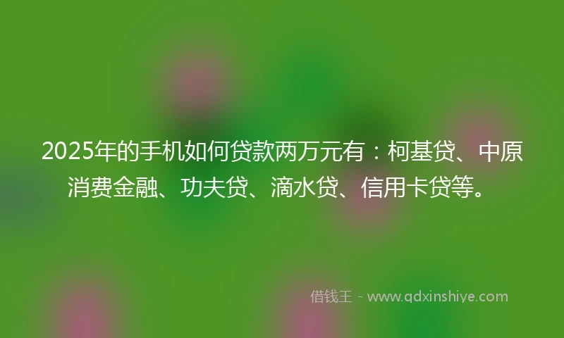 2025年的手机如何贷款两万元有：柯基贷、中原消费金融、功夫贷、滴水贷、信用卡贷等。