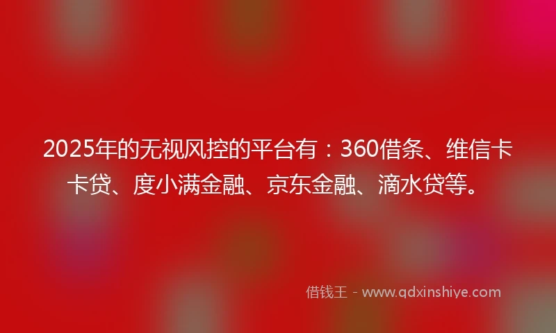 2025年的无视风控的平台有：360借条、维信卡卡贷、度小满金融、京东金融、滴水贷等。