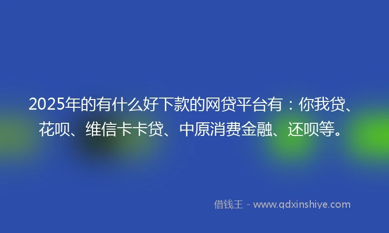 2025年的有什么好下款的网贷平台有：你我贷、花呗、维信卡卡贷、中原消费金融、还呗等。