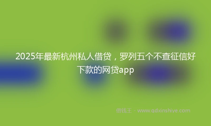 2025年最新杭州私人借贷，罗列五个不查征信好下款的网贷app