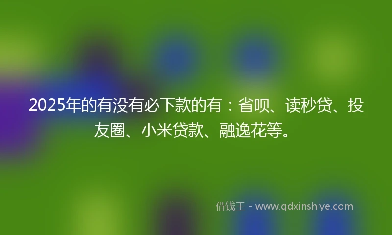 2025年的有没有必下款的有：省呗、读秒贷、投友圈、小米贷款、融逸花等。