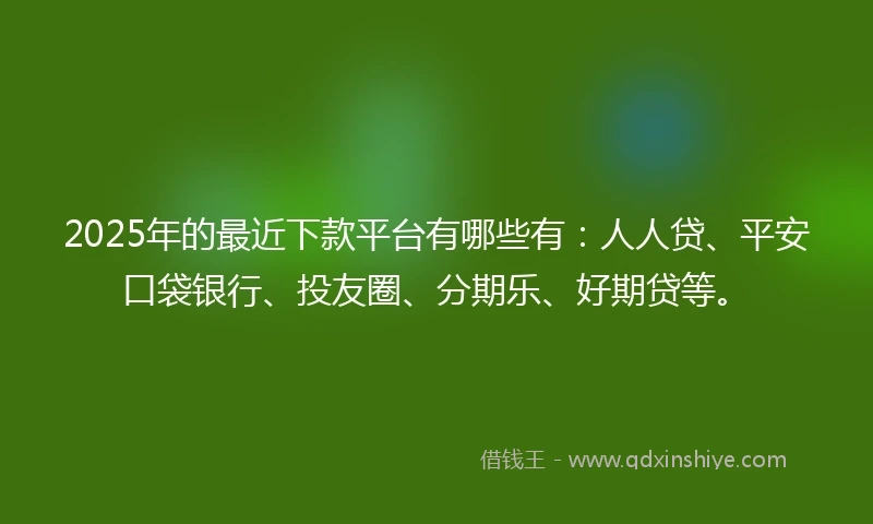 2025年的最近下款平台有哪些有：人人贷、平安口袋银行、投友圈、分期乐、好期贷等。