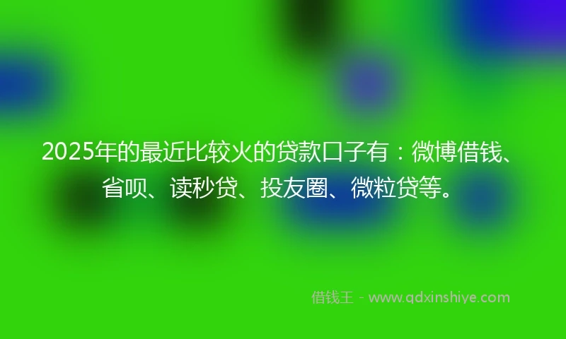 2025年的最近比较火的贷款口子有：微博借钱、省呗、读秒贷、投友圈、微粒贷等。
