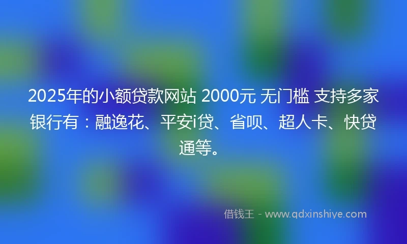 2025年的小额贷款网站 2000元 无门槛 支持多家银行有：融逸花、平安i贷、省呗、超人卡、快贷通等。