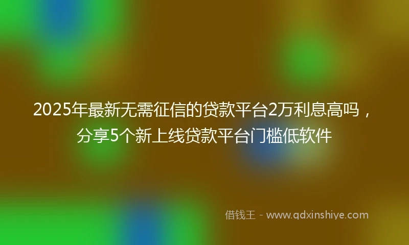 2025年最新无需征信的贷款平台2万利息高吗，分享5个新上线贷款平台门槛低软件