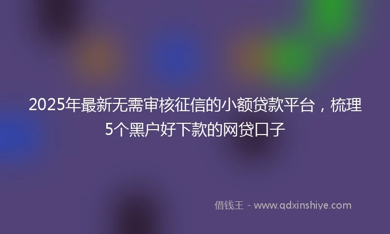2025年最新无需审核征信的小额贷款平台，梳理5个黑户好下款的网贷口子