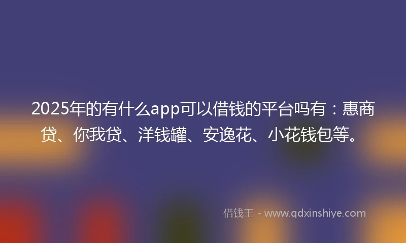 2025年的有什么app可以借钱的平台吗有：惠商贷、你我贷、洋钱罐、安逸花、小花钱包等。